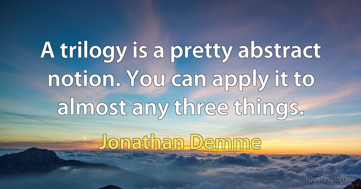 A trilogy is a pretty abstract notion. You can apply it to almost any three things. (Jonathan Demme)