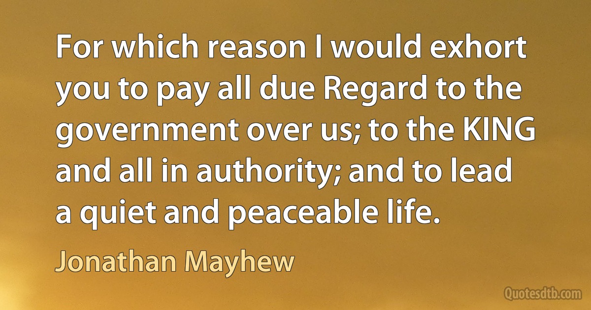 For which reason I would exhort you to pay all due Regard to the government over us; to the KING and all in authority; and to lead a quiet and peaceable life. (Jonathan Mayhew)