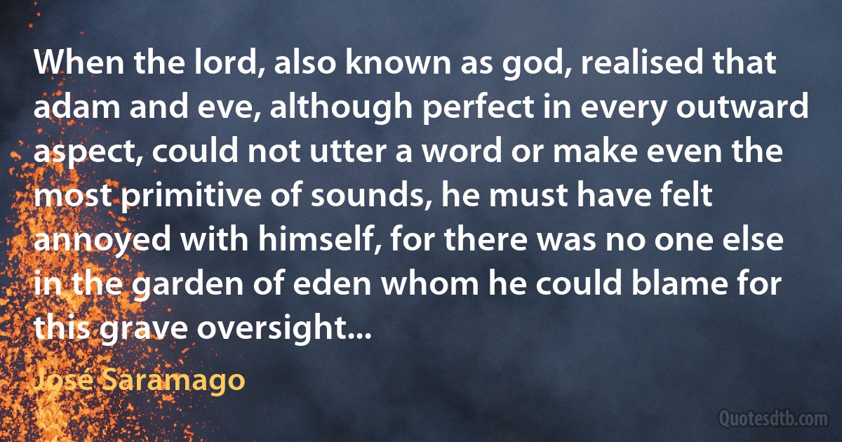 When the lord, also known as god, realised that adam and eve, although perfect in every outward aspect, could not utter a word or make even the most primitive of sounds, he must have felt annoyed with himself, for there was no one else in the garden of eden whom he could blame for this grave oversight... (José Saramago)