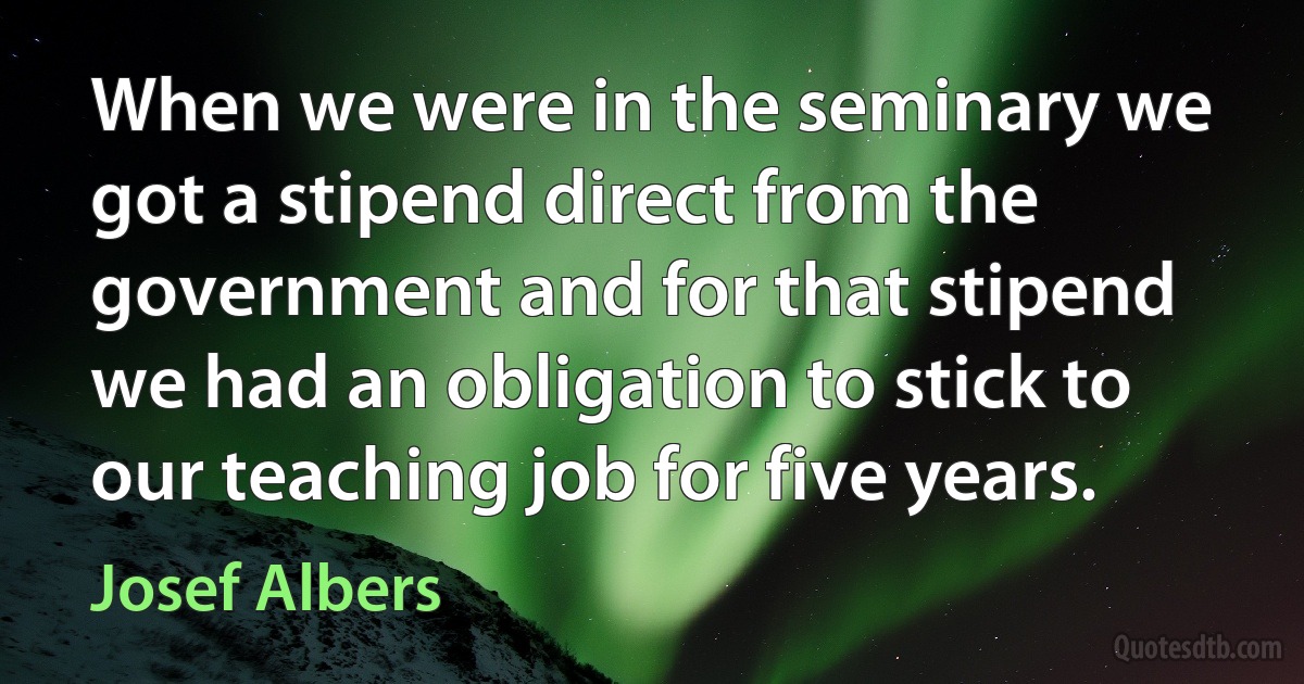 When we were in the seminary we got a stipend direct from the government and for that stipend we had an obligation to stick to our teaching job for five years. (Josef Albers)