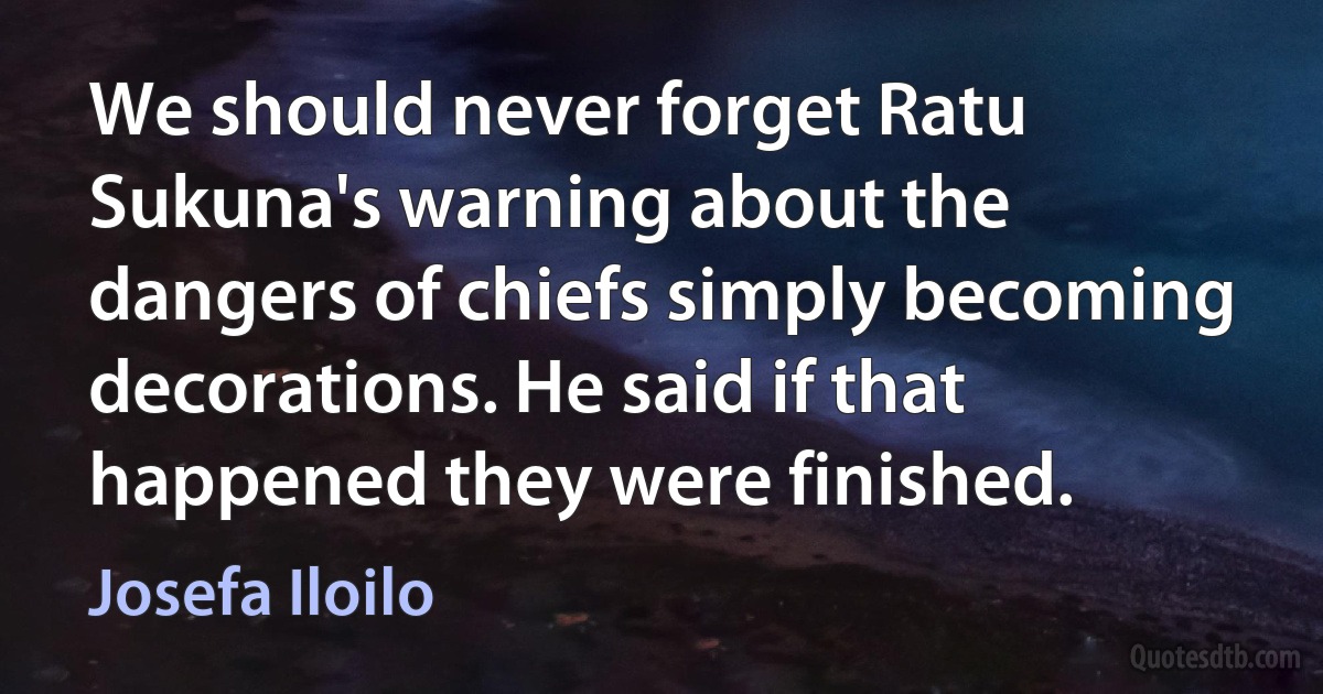 We should never forget Ratu Sukuna's warning about the dangers of chiefs simply becoming decorations. He said if that happened they were finished. (Josefa Iloilo)