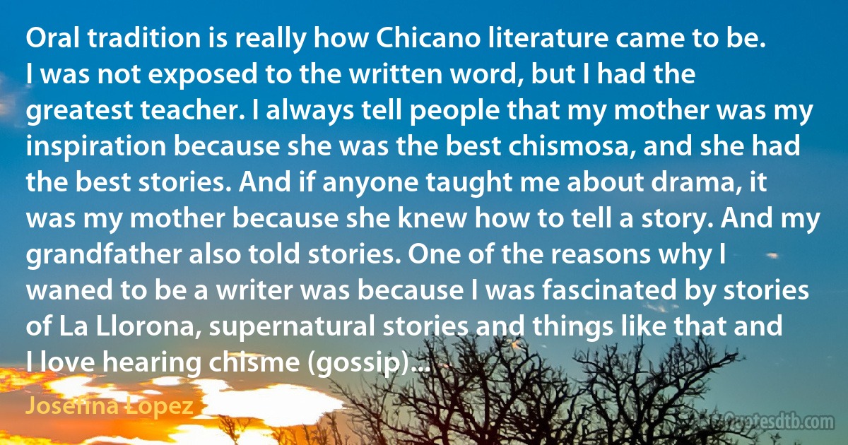 Oral tradition is really how Chicano literature came to be. I was not exposed to the written word, but I had the greatest teacher. I always tell people that my mother was my inspiration because she was the best chismosa, and she had the best stories. And if anyone taught me about drama, it was my mother because she knew how to tell a story. And my grandfather also told stories. One of the reasons why I waned to be a writer was because I was fascinated by stories of La Llorona, supernatural stories and things like that and I love hearing chisme (gossip)... (Josefina Lopez)