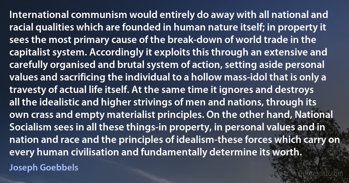 International communism would entirely do away with all national and racial qualities which are founded in human nature itself; in property it sees the most primary cause of the break-down of world trade in the capitalist system. Accordingly it exploits this through an extensive and carefully organised and brutal system of action, setting aside personal values and sacrificing the individual to a hollow mass-idol that is only a travesty of actual life itself. At the same time it ignores and destroys all the idealistic and higher strivings of men and nations, through its own crass and empty materialist principles. On the other hand, National Socialism sees in all these things-in property, in personal values and in nation and race and the principles of idealism-these forces which carry on every human civilisation and fundamentally determine its worth. (Joseph Goebbels)