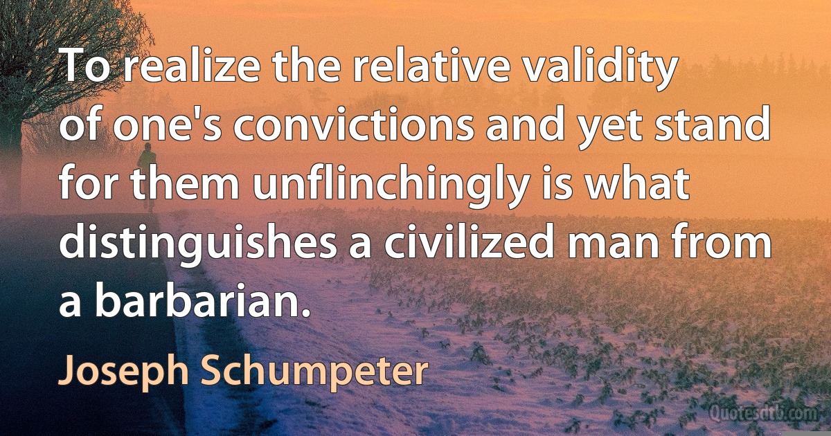 To realize the relative validity of one's convictions and yet stand for them unflinchingly is what distinguishes a civilized man from a barbarian. (Joseph Schumpeter)