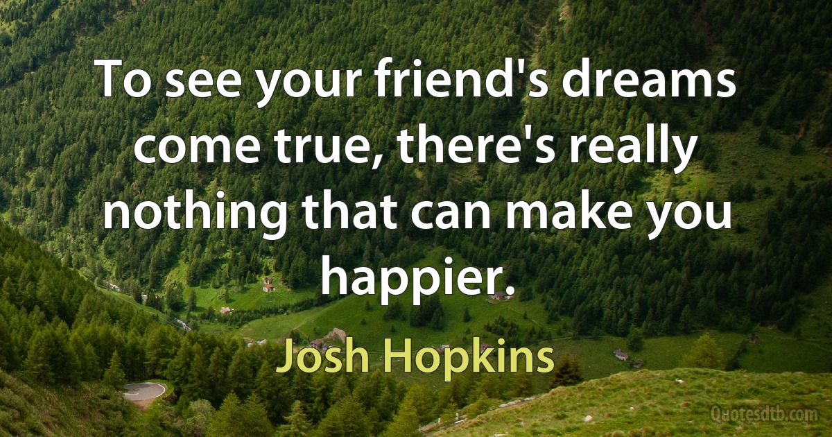 To see your friend's dreams come true, there's really nothing that can make you happier. (Josh Hopkins)