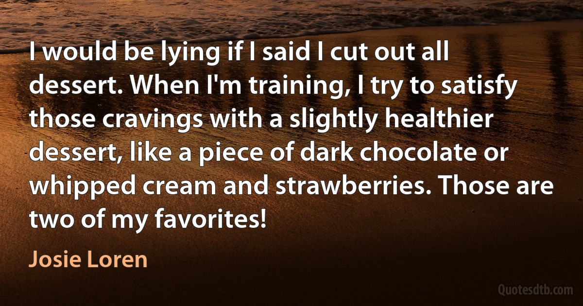 I would be lying if I said I cut out all dessert. When I'm training, I try to satisfy those cravings with a slightly healthier dessert, like a piece of dark chocolate or whipped cream and strawberries. Those are two of my favorites! (Josie Loren)