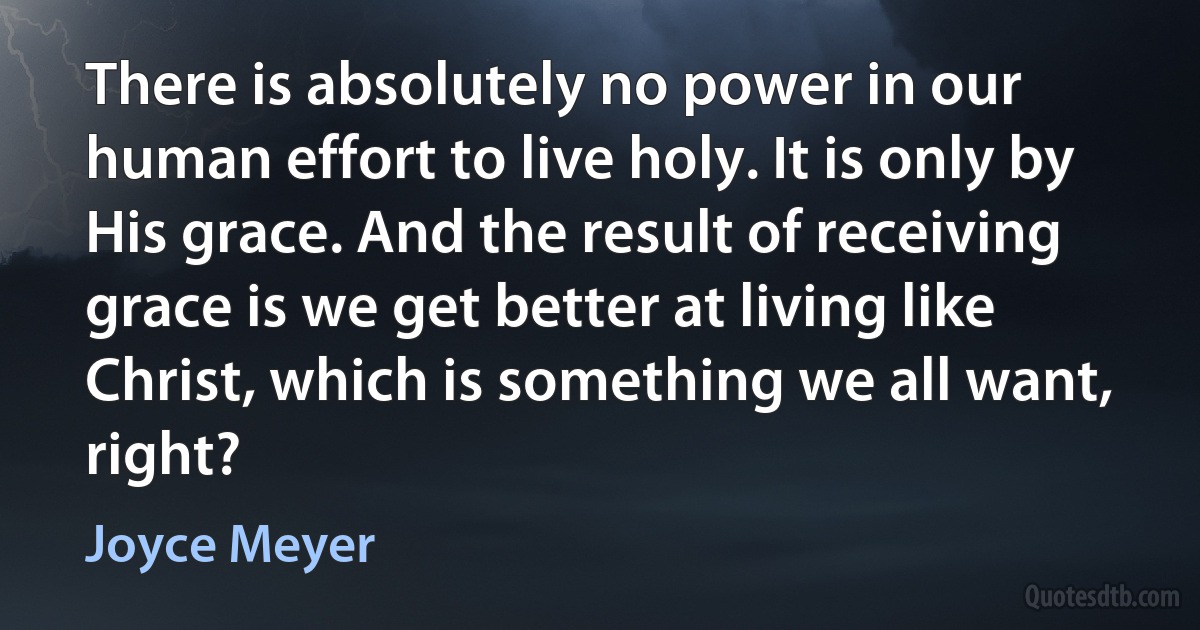 There is absolutely no power in our human effort to live holy. It is only by His grace. And the result of receiving grace is we get better at living like Christ, which is something we all want, right? (Joyce Meyer)