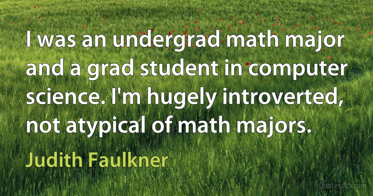 I was an undergrad math major and a grad student in computer science. I'm hugely introverted, not atypical of math majors. (Judith Faulkner)