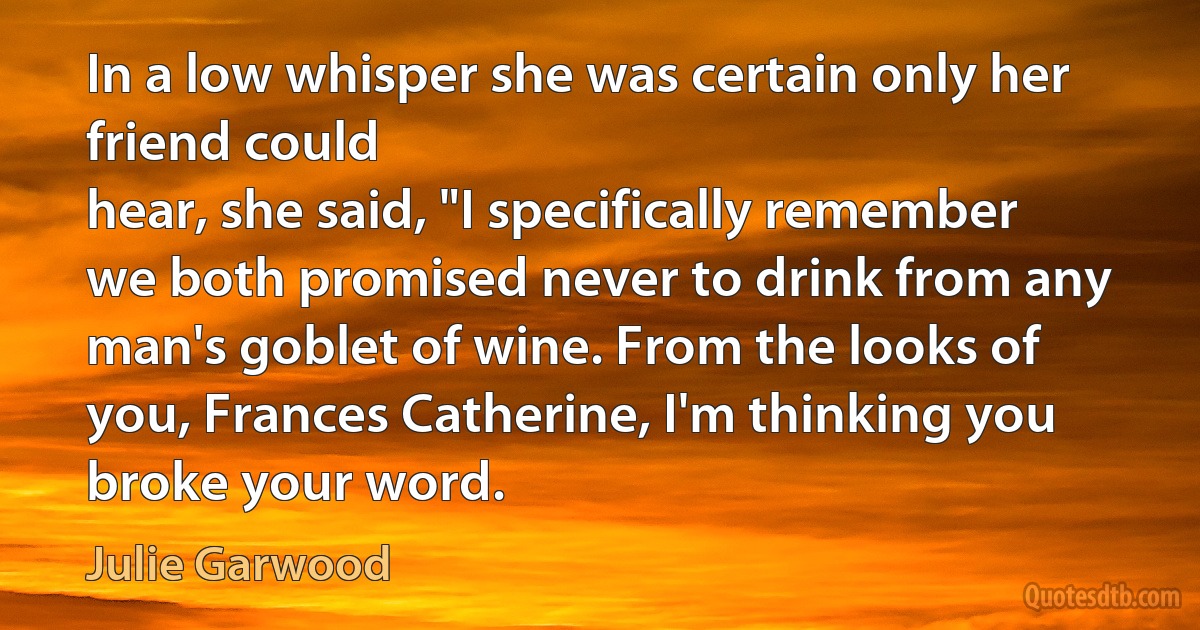 In a low whisper she was certain only her friend could
hear, she said, "I specifically remember we both promised never to drink from any man's goblet of wine. From the looks of you, Frances Catherine, I'm thinking you broke your word. (Julie Garwood)