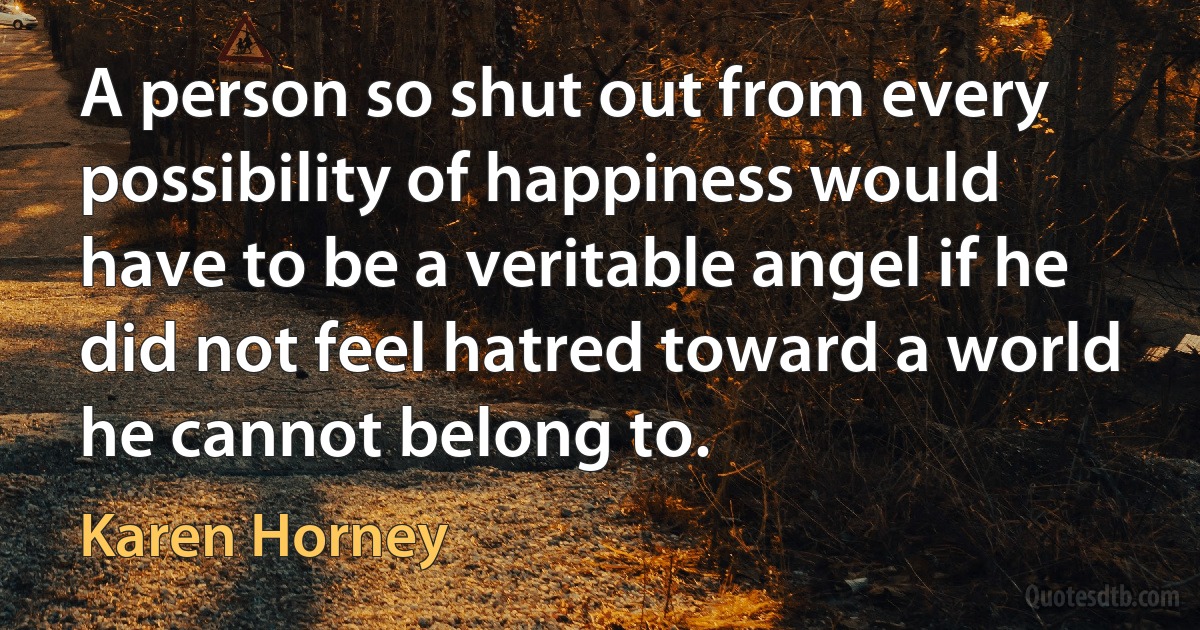 A person so shut out from every possibility of happiness would have to be a veritable angel if he did not feel hatred toward a world he cannot belong to. (Karen Horney)