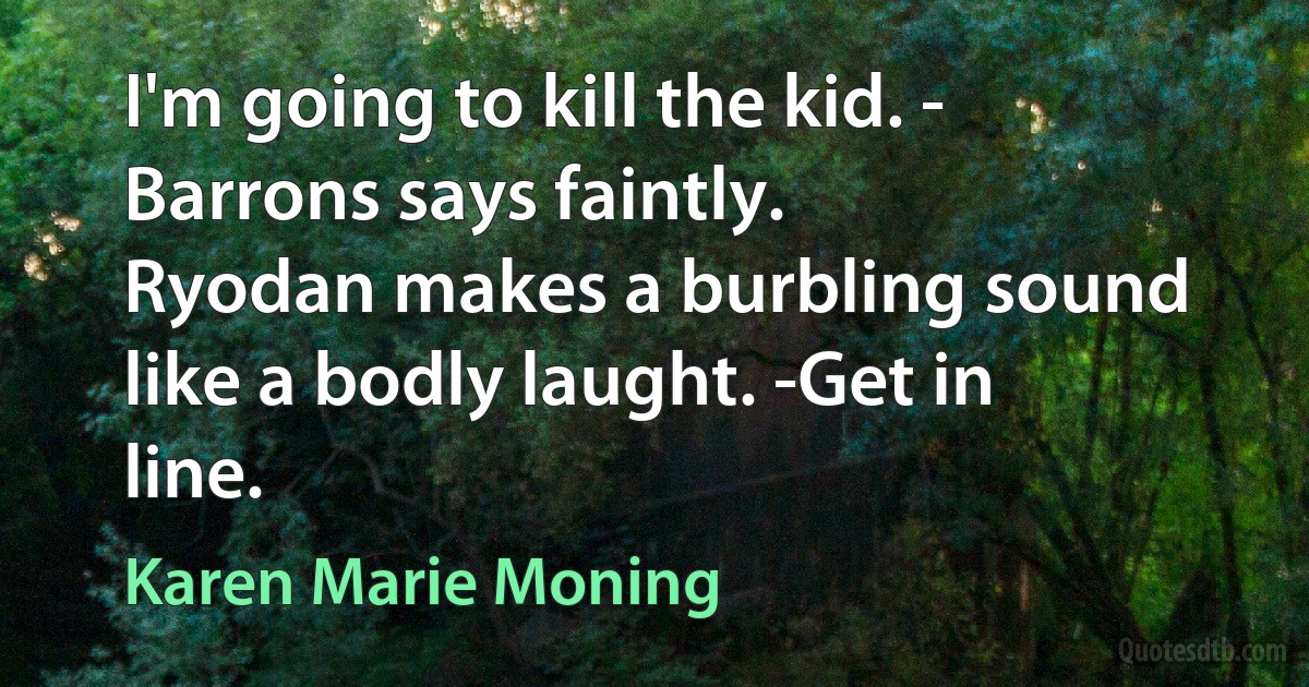 I'm going to kill the kid. - Barrons says faintly.
Ryodan makes a burbling sound like a bodly laught. -Get in line. (Karen Marie Moning)