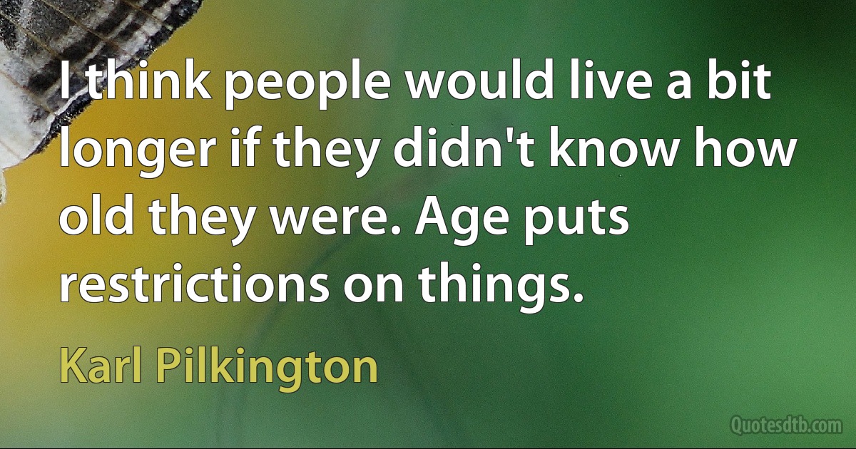 I think people would live a bit longer if they didn't know how old they were. Age puts restrictions on things. (Karl Pilkington)