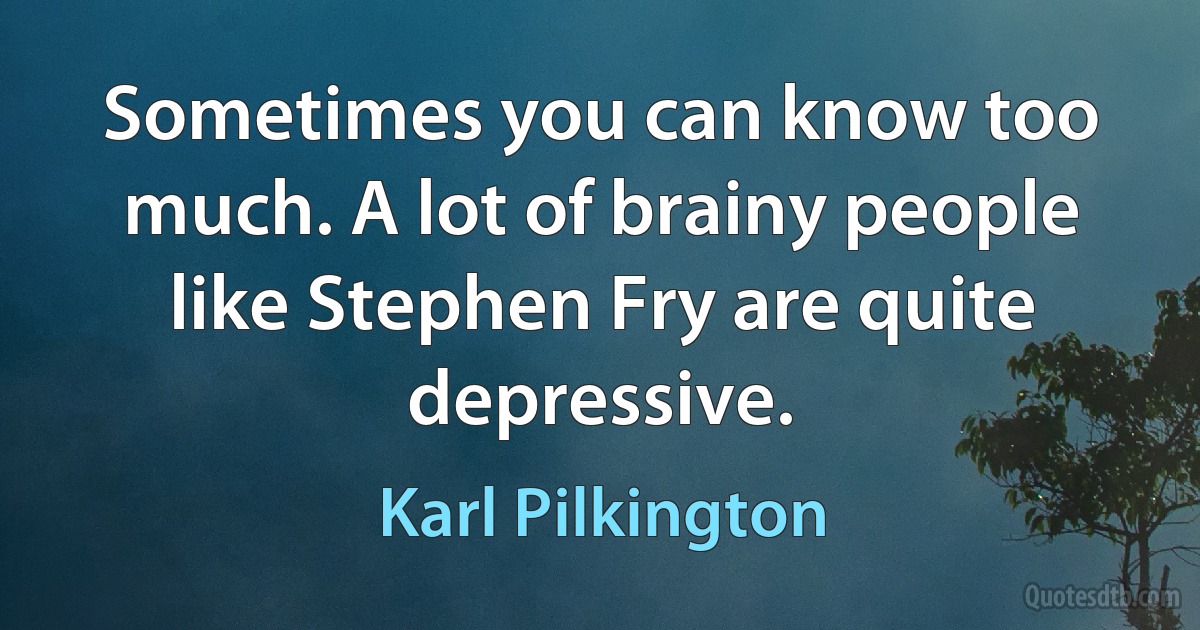 Sometimes you can know too much. A lot of brainy people like Stephen Fry are quite depressive. (Karl Pilkington)