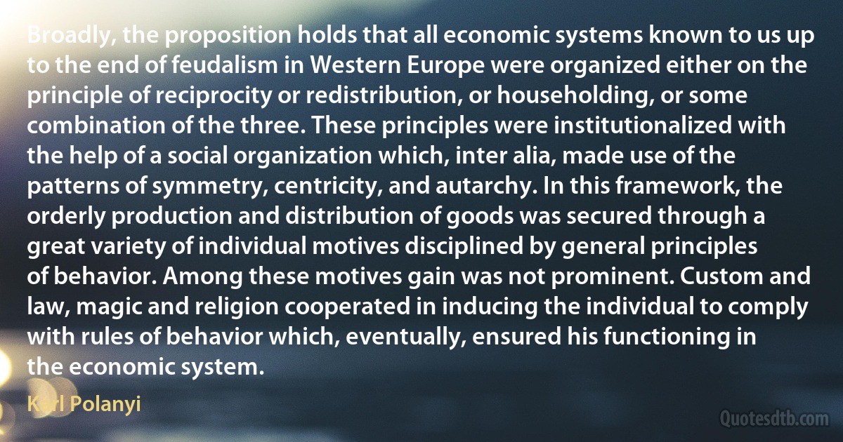 Broadly, the proposition holds that all economic systems known to us up to the end of feudalism in Western Europe were organized either on the principle of reciprocity or redistribution, or householding, or some combination of the three. These principles were institutionalized with the help of a social organization which, inter alia, made use of the patterns of symmetry, centricity, and autarchy. In this framework, the orderly production and distribution of goods was secured through a great variety of individual motives disciplined by general principles of behavior. Among these motives gain was not prominent. Custom and law, magic and religion cooperated in inducing the individual to comply with rules of behavior which, eventually, ensured his functioning in the economic system. (Karl Polanyi)