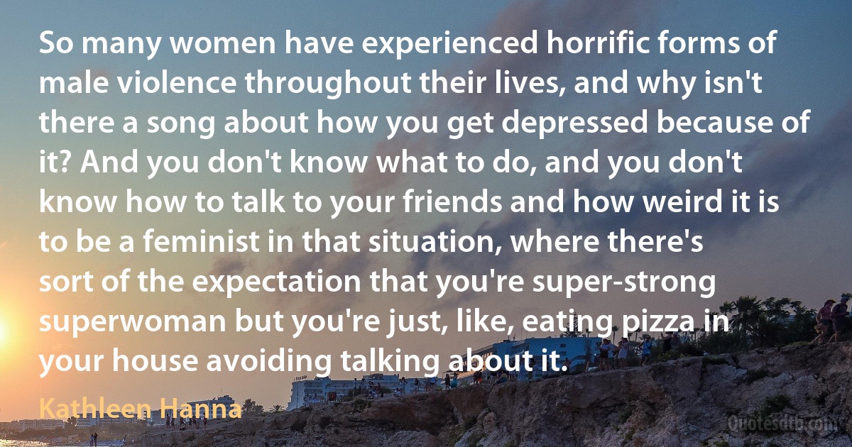 So many women have experienced horrific forms of male violence throughout their lives, and why isn't there a song about how you get depressed because of it? And you don't know what to do, and you don't know how to talk to your friends and how weird it is to be a feminist in that situation, where there's sort of the expectation that you're super-strong superwoman but you're just, like, eating pizza in your house avoiding talking about it. (Kathleen Hanna)