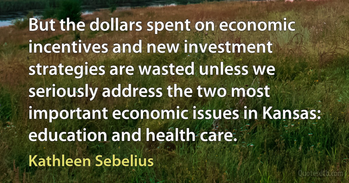 But the dollars spent on economic incentives and new investment strategies are wasted unless we seriously address the two most important economic issues in Kansas: education and health care. (Kathleen Sebelius)