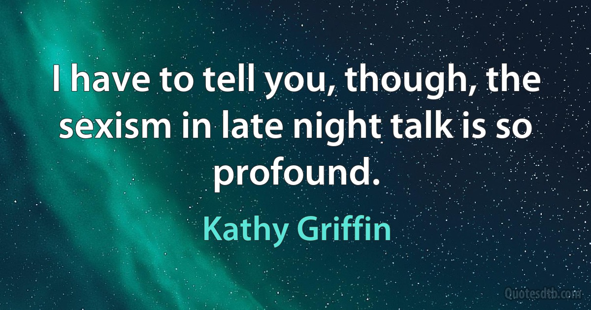 I have to tell you, though, the sexism in late night talk is so profound. (Kathy Griffin)