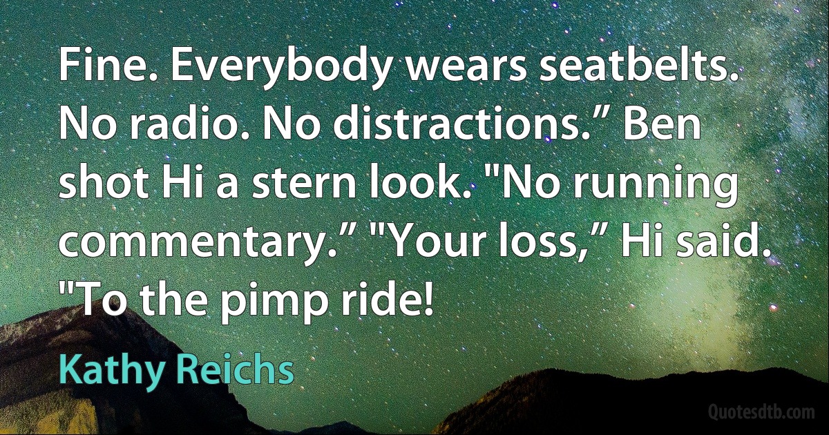 Fine. Everybody wears seatbelts. No radio. No distractions.” Ben shot Hi a stern look. "No running commentary.” "Your loss,” Hi said. "To the pimp ride! (Kathy Reichs)