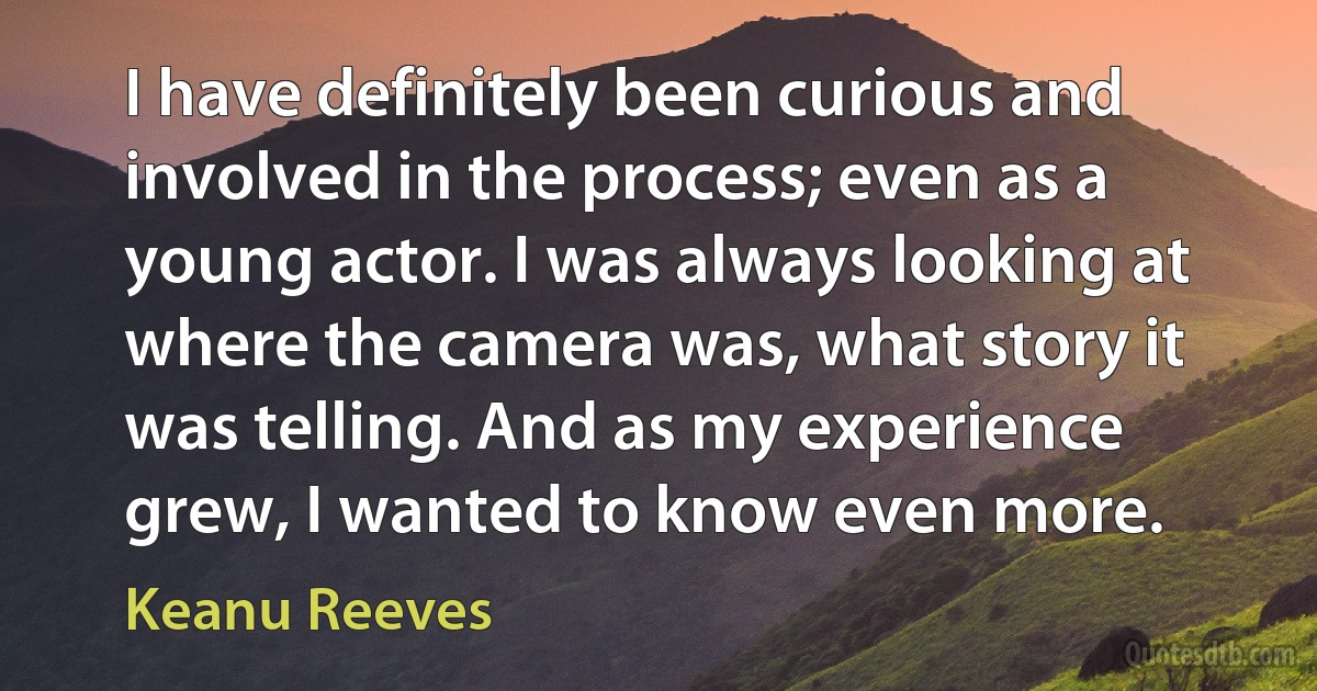 I have definitely been curious and involved in the process; even as a young actor. I was always looking at where the camera was, what story it was telling. And as my experience grew, I wanted to know even more. (Keanu Reeves)