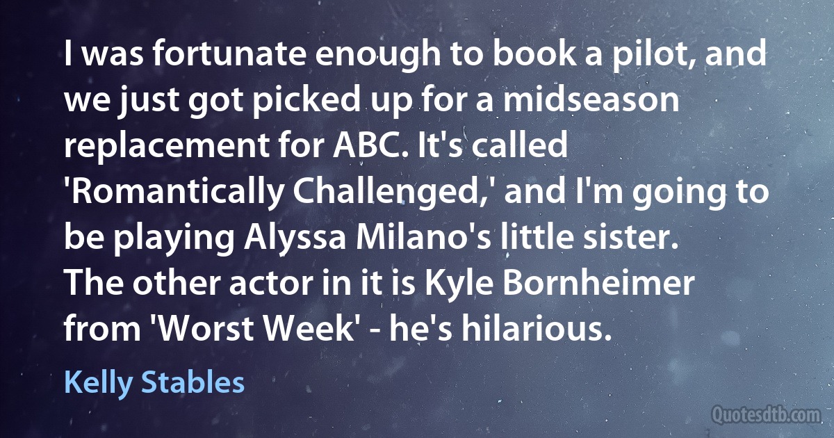 I was fortunate enough to book a pilot, and we just got picked up for a midseason replacement for ABC. It's called 'Romantically Challenged,' and I'm going to be playing Alyssa Milano's little sister. The other actor in it is Kyle Bornheimer from 'Worst Week' - he's hilarious. (Kelly Stables)