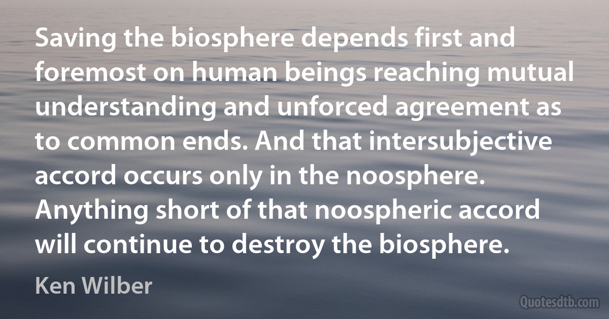 Saving the biosphere depends first and foremost on human beings reaching mutual understanding and unforced agreement as to common ends. And that intersubjective accord occurs only in the noosphere. Anything short of that noospheric accord will continue to destroy the biosphere. (Ken Wilber)