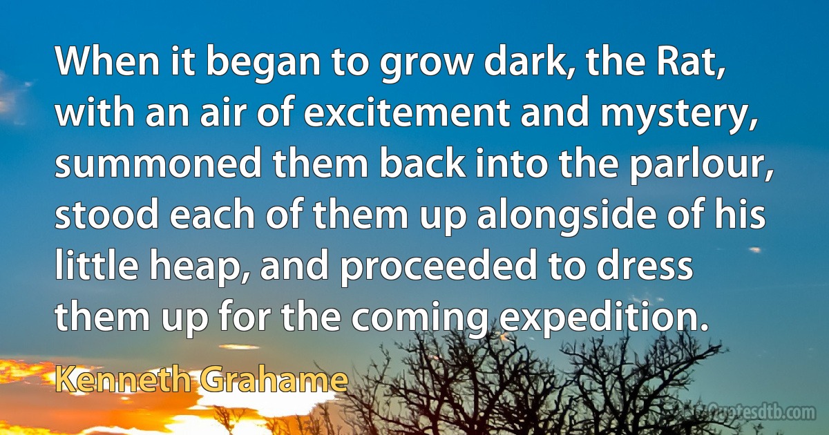 When it began to grow dark, the Rat, with an air of excitement and mystery, summoned them back into the parlour, stood each of them up alongside of his little heap, and proceeded to dress them up for the coming expedition. (Kenneth Grahame)