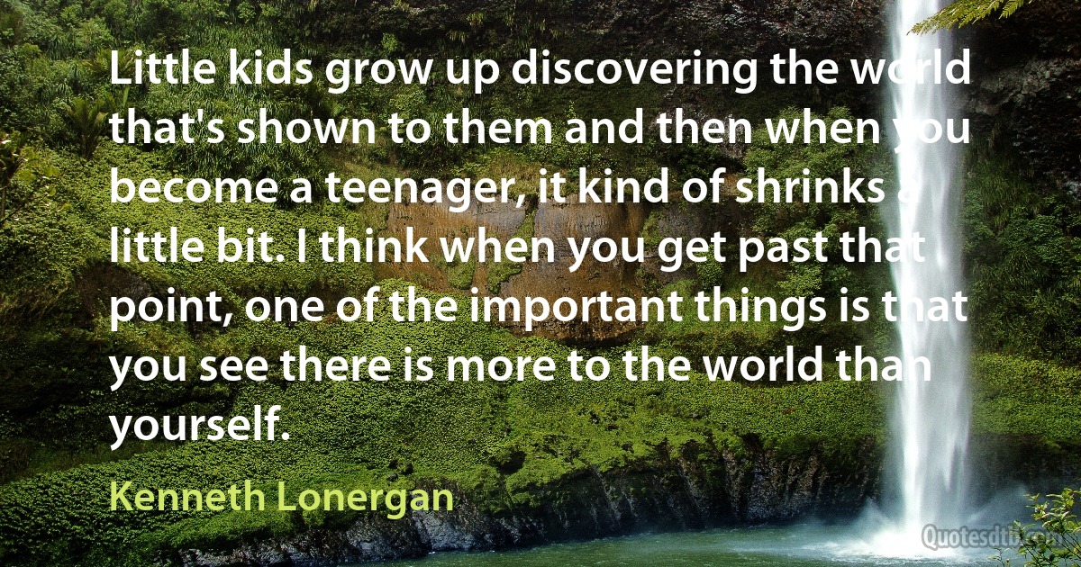 Little kids grow up discovering the world that's shown to them and then when you become a teenager, it kind of shrinks a little bit. I think when you get past that point, one of the important things is that you see there is more to the world than yourself. (Kenneth Lonergan)