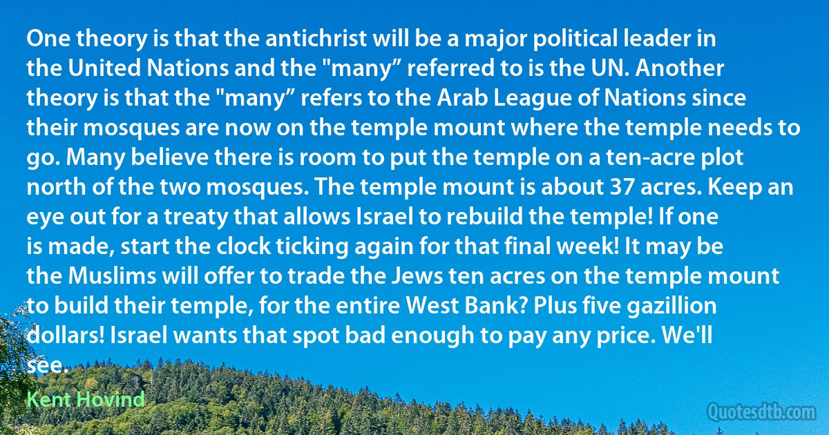 One theory is that the antichrist will be a major political leader in the United Nations and the "many” referred to is the UN. Another theory is that the "many” refers to the Arab League of Nations since their mosques are now on the temple mount where the temple needs to go. Many believe there is room to put the temple on a ten-acre plot north of the two mosques. The temple mount is about 37 acres. Keep an eye out for a treaty that allows Israel to rebuild the temple! If one is made, start the clock ticking again for that final week! It may be the Muslims will offer to trade the Jews ten acres on the temple mount to build their temple, for the entire West Bank? Plus five gazillion dollars! Israel wants that spot bad enough to pay any price. We'll see. (Kent Hovind)