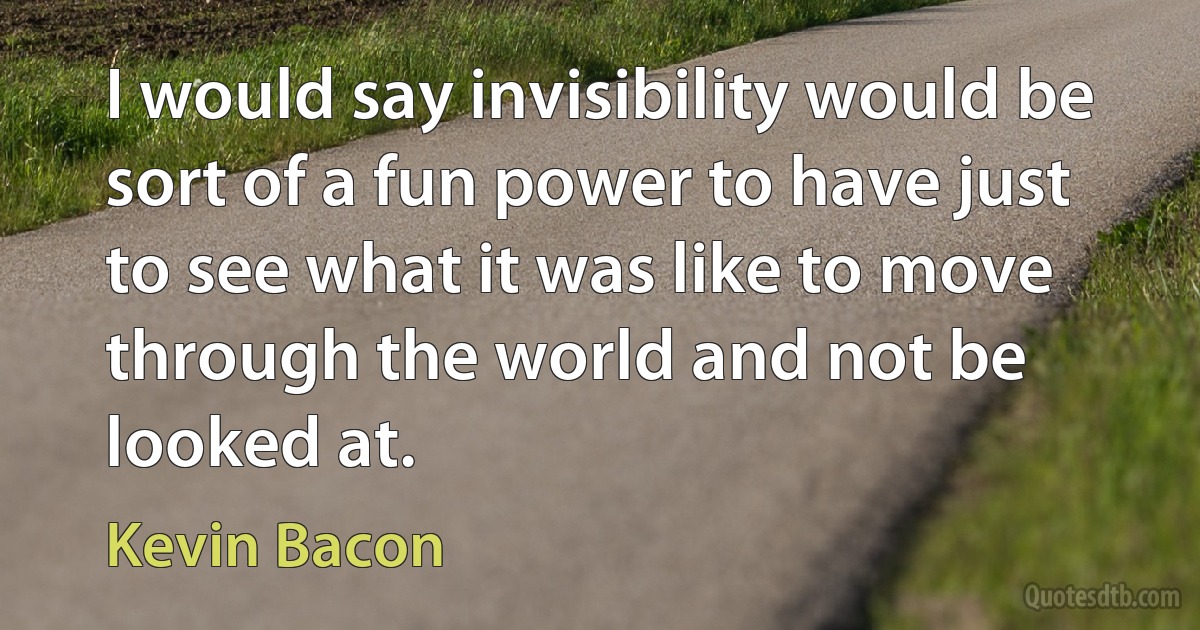 I would say invisibility would be sort of a fun power to have just to see what it was like to move through the world and not be looked at. (Kevin Bacon)