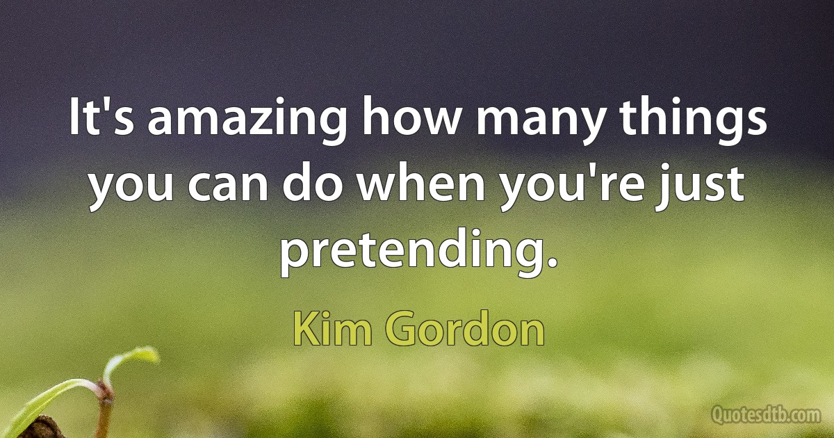 It's amazing how many things you can do when you're just pretending. (Kim Gordon)