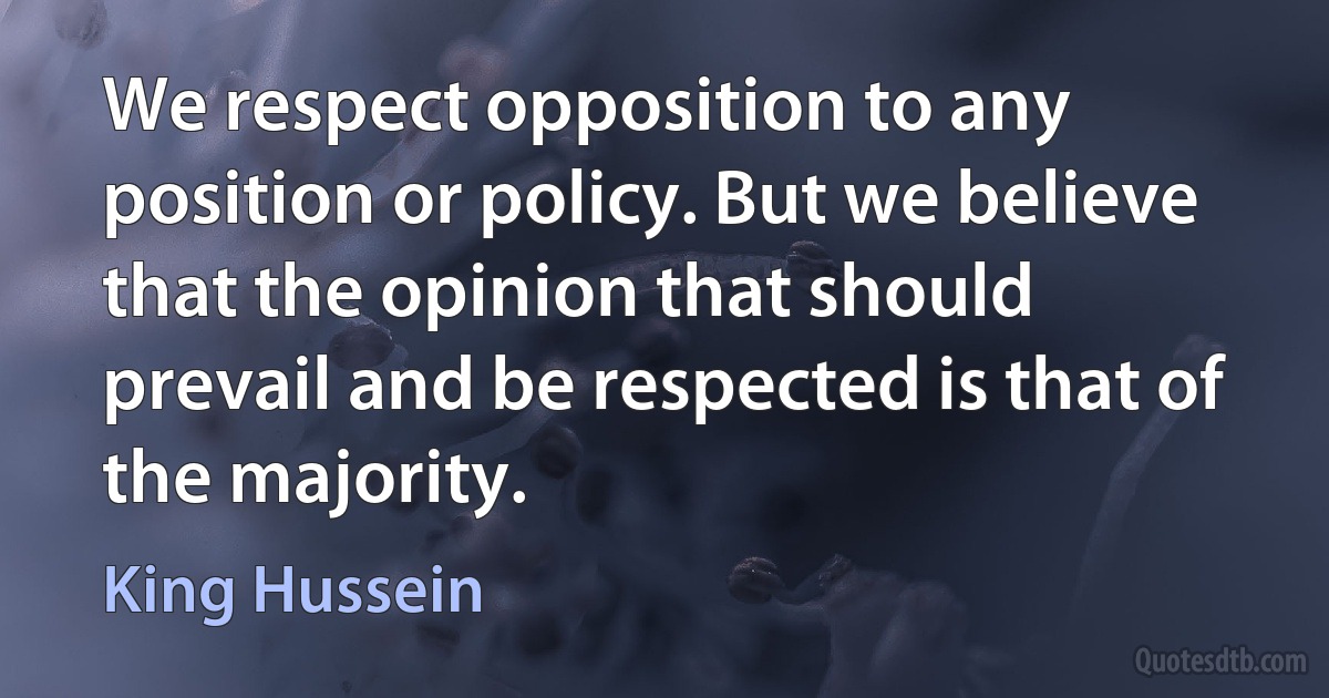 We respect opposition to any position or policy. But we believe that the opinion that should prevail and be respected is that of the majority. (King Hussein)