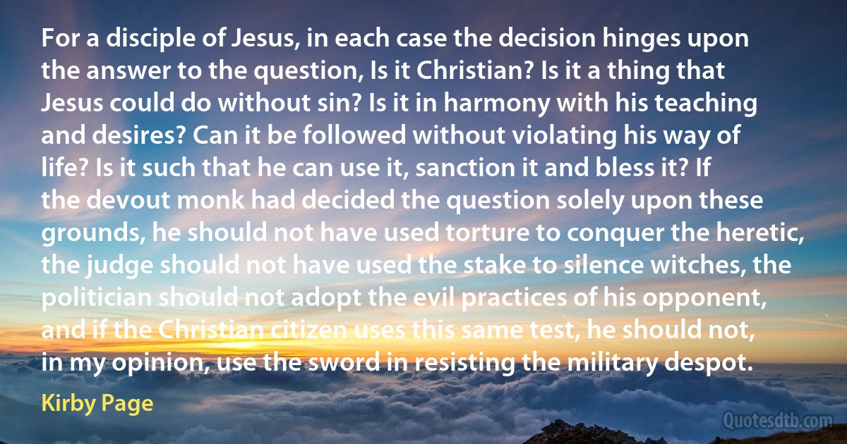 For a disciple of Jesus, in each case the decision hinges upon the answer to the question, Is it Christian? Is it a thing that Jesus could do without sin? Is it in harmony with his teaching and desires? Can it be followed without violating his way of life? Is it such that he can use it, sanction it and bless it? If the devout monk had decided the question solely upon these grounds, he should not have used torture to conquer the heretic, the judge should not have used the stake to silence witches, the politician should not adopt the evil practices of his opponent, and if the Christian citizen uses this same test, he should not, in my opinion, use the sword in resisting the military despot. (Kirby Page)