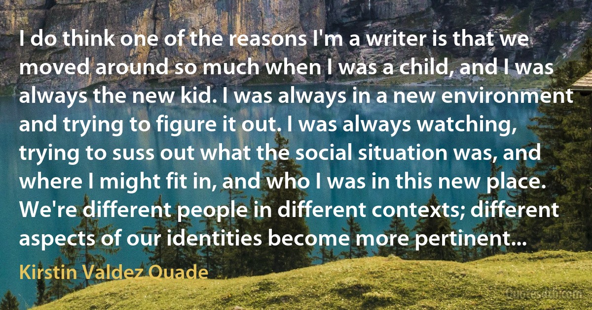 I do think one of the reasons I'm a writer is that we moved around so much when I was a child, and I was always the new kid. I was always in a new environment and trying to figure it out. I was always watching, trying to suss out what the social situation was, and where I might fit in, and who I was in this new place. We're different people in different contexts; different aspects of our identities become more pertinent... (Kirstin Valdez Quade)