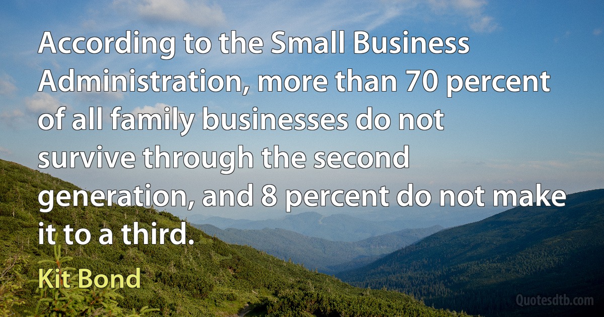 According to the Small Business Administration, more than 70 percent of all family businesses do not survive through the second generation, and 8 percent do not make it to a third. (Kit Bond)