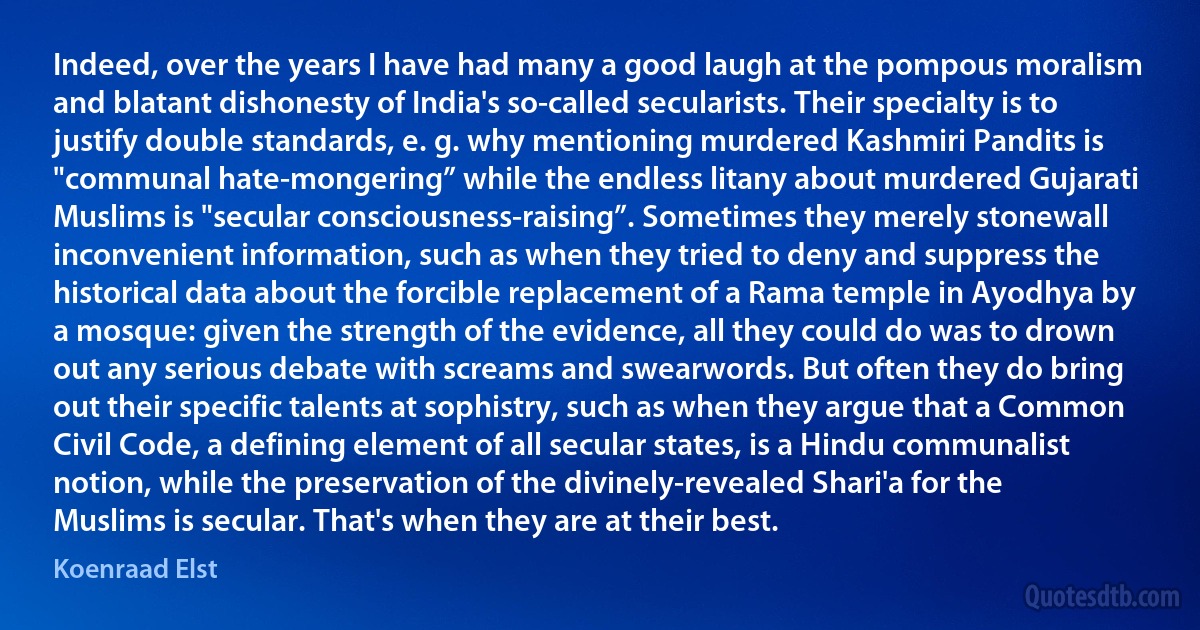 Indeed, over the years I have had many a good laugh at the pompous moralism and blatant dishonesty of India's so-called secularists. Their specialty is to justify double standards, e. g. why mentioning murdered Kashmiri Pandits is "communal hate-mongering” while the endless litany about murdered Gujarati Muslims is "secular consciousness-raising”. Sometimes they merely stonewall inconvenient information, such as when they tried to deny and suppress the historical data about the forcible replacement of a Rama temple in Ayodhya by a mosque: given the strength of the evidence, all they could do was to drown out any serious debate with screams and swearwords. But often they do bring out their specific talents at sophistry, such as when they argue that a Common Civil Code, a defining element of all secular states, is a Hindu communalist notion, while the preservation of the divinely-revealed Shari'a for the Muslims is secular. That's when they are at their best. (Koenraad Elst)