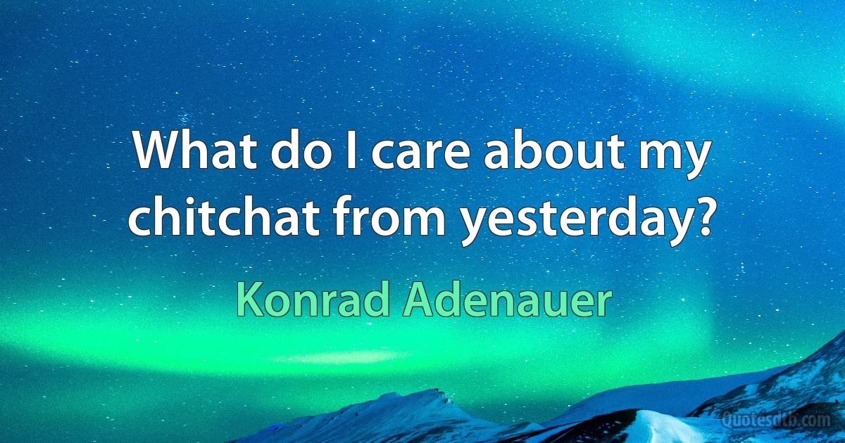 What do I care about my chitchat from yesterday? (Konrad Adenauer)