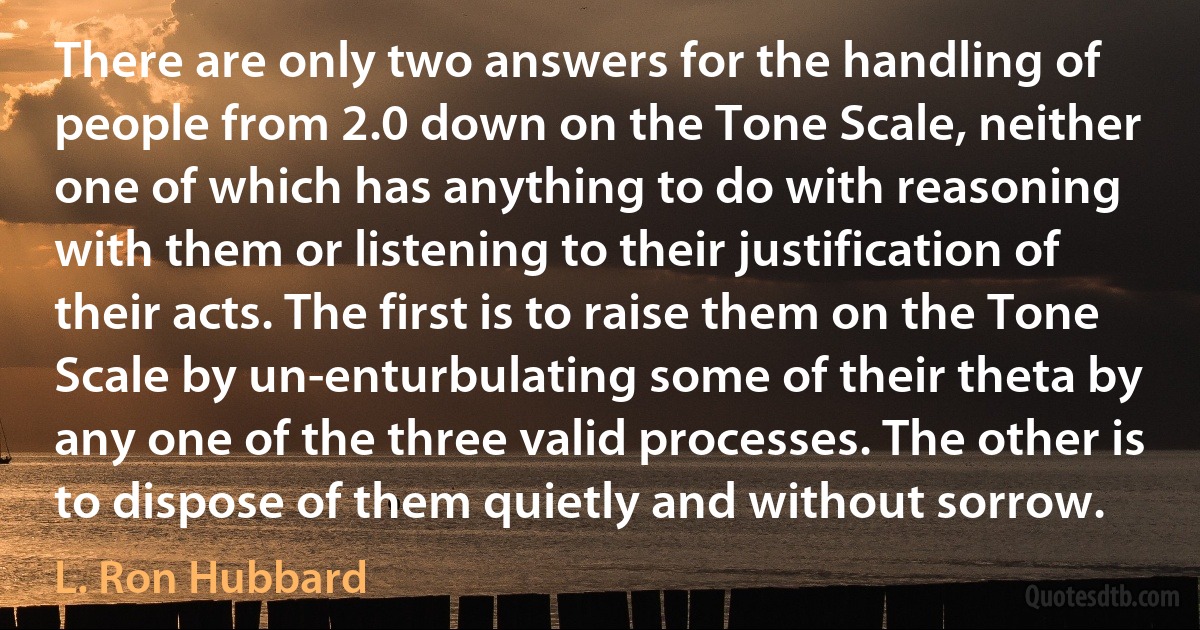 There are only two answers for the handling of people from 2.0 down on the Tone Scale, neither one of which has anything to do with reasoning with them or listening to their justification of their acts. The first is to raise them on the Tone Scale by un-enturbulating some of their theta by any one of the three valid processes. The other is to dispose of them quietly and without sorrow. (L. Ron Hubbard)