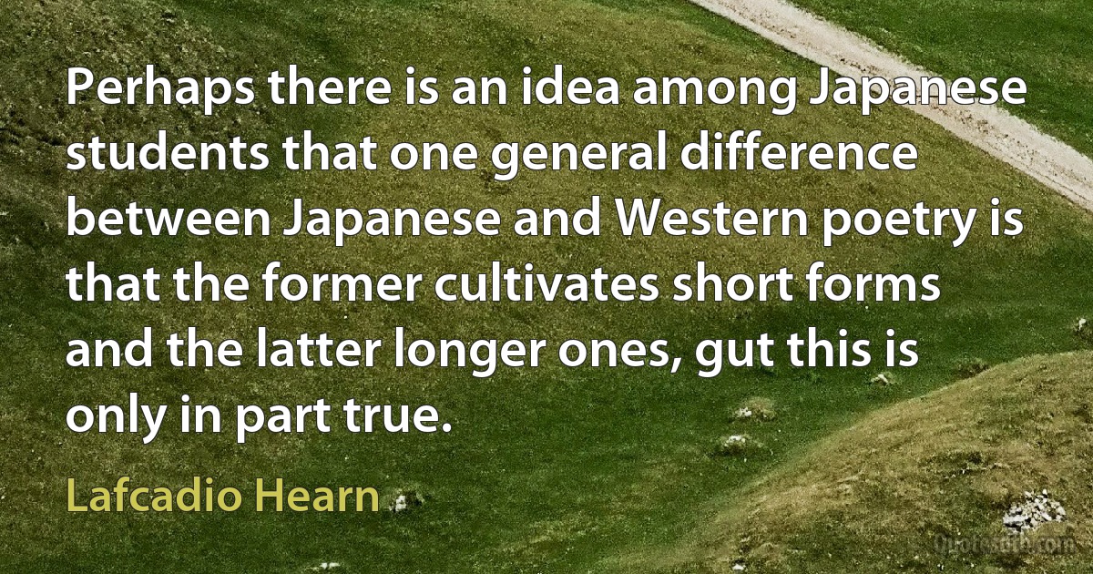 Perhaps there is an idea among Japanese students that one general difference between Japanese and Western poetry is that the former cultivates short forms and the latter longer ones, gut this is only in part true. (Lafcadio Hearn)