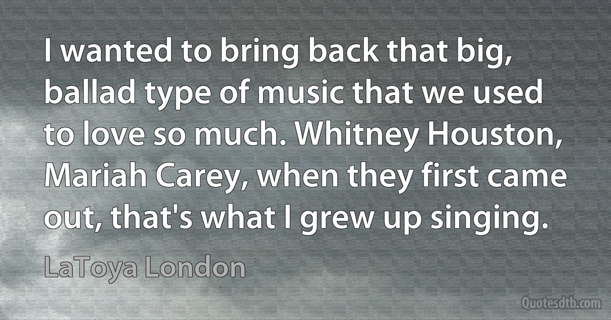 I wanted to bring back that big, ballad type of music that we used to love so much. Whitney Houston, Mariah Carey, when they first came out, that's what I grew up singing. (LaToya London)