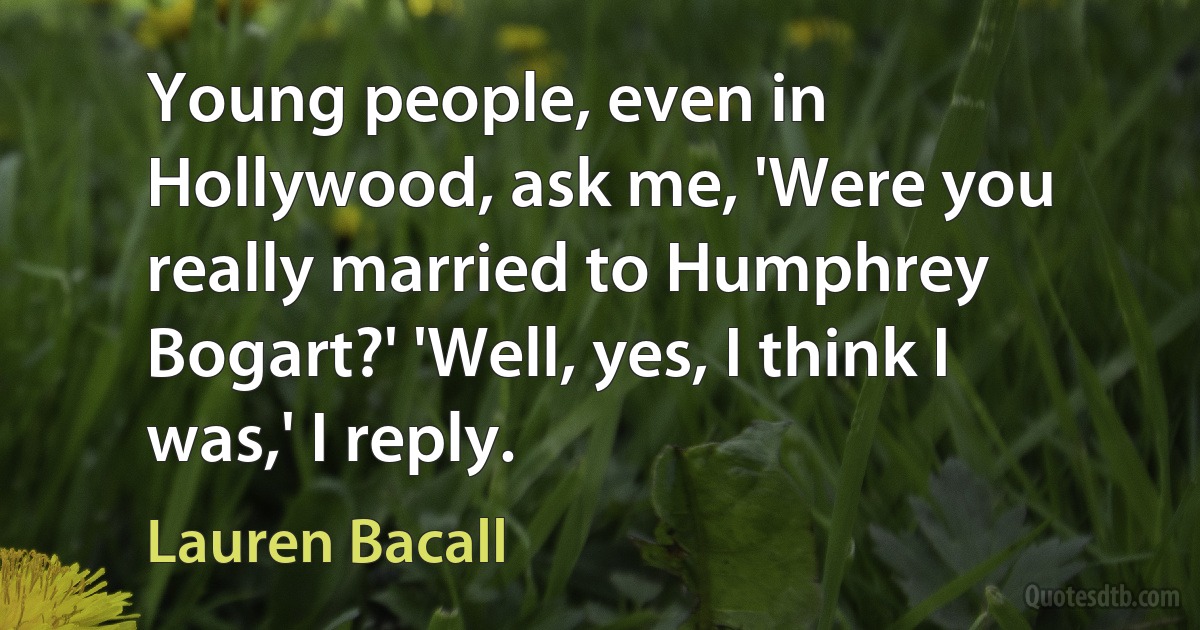 Young people, even in Hollywood, ask me, 'Were you really married to Humphrey Bogart?' 'Well, yes, I think I was,' I reply. (Lauren Bacall)