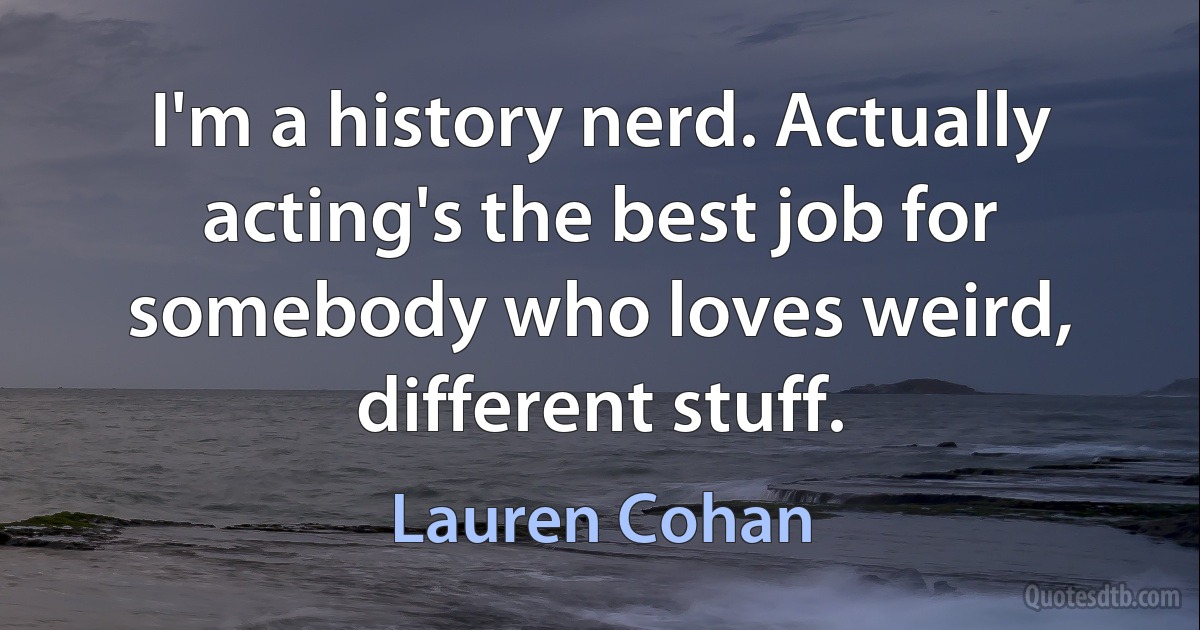 I'm a history nerd. Actually acting's the best job for somebody who loves weird, different stuff. (Lauren Cohan)