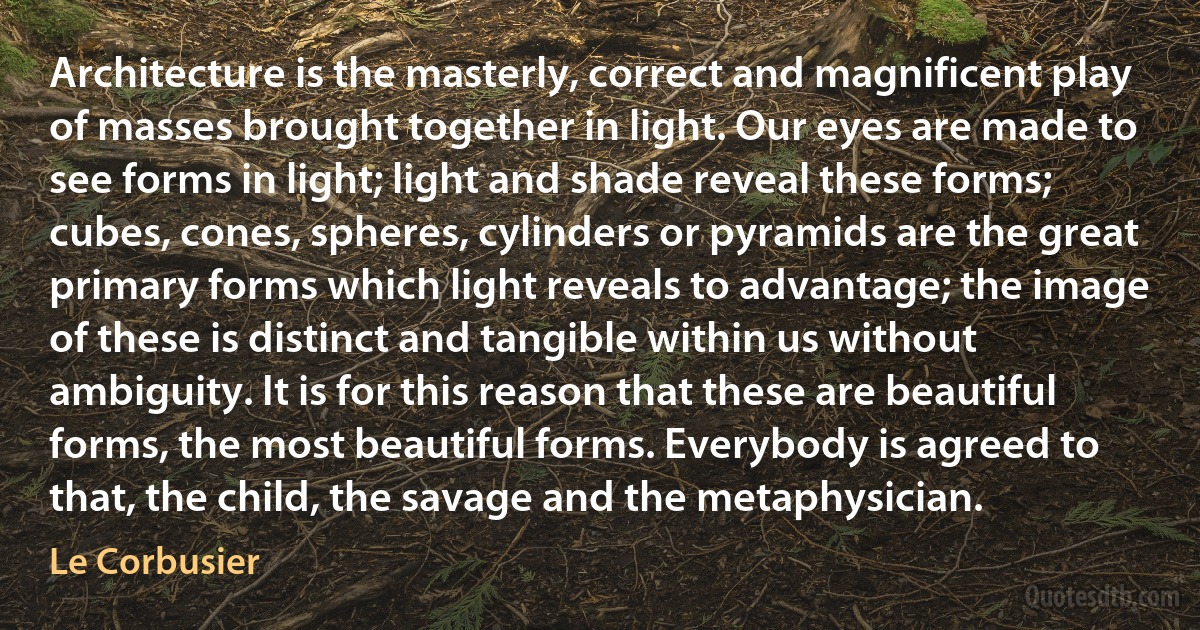 Architecture is the masterly, correct and magnificent play of masses brought together in light. Our eyes are made to see forms in light; light and shade reveal these forms; cubes, cones, spheres, cylinders or pyramids are the great primary forms which light reveals to advantage; the image of these is distinct and tangible within us without ambiguity. It is for this reason that these are beautiful forms, the most beautiful forms. Everybody is agreed to that, the child, the savage and the metaphysician. (Le Corbusier)