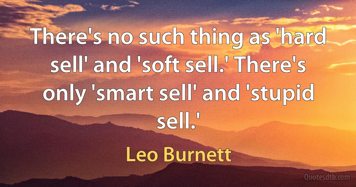 There's no such thing as 'hard sell' and 'soft sell.' There's only 'smart sell' and 'stupid sell.' (Leo Burnett)