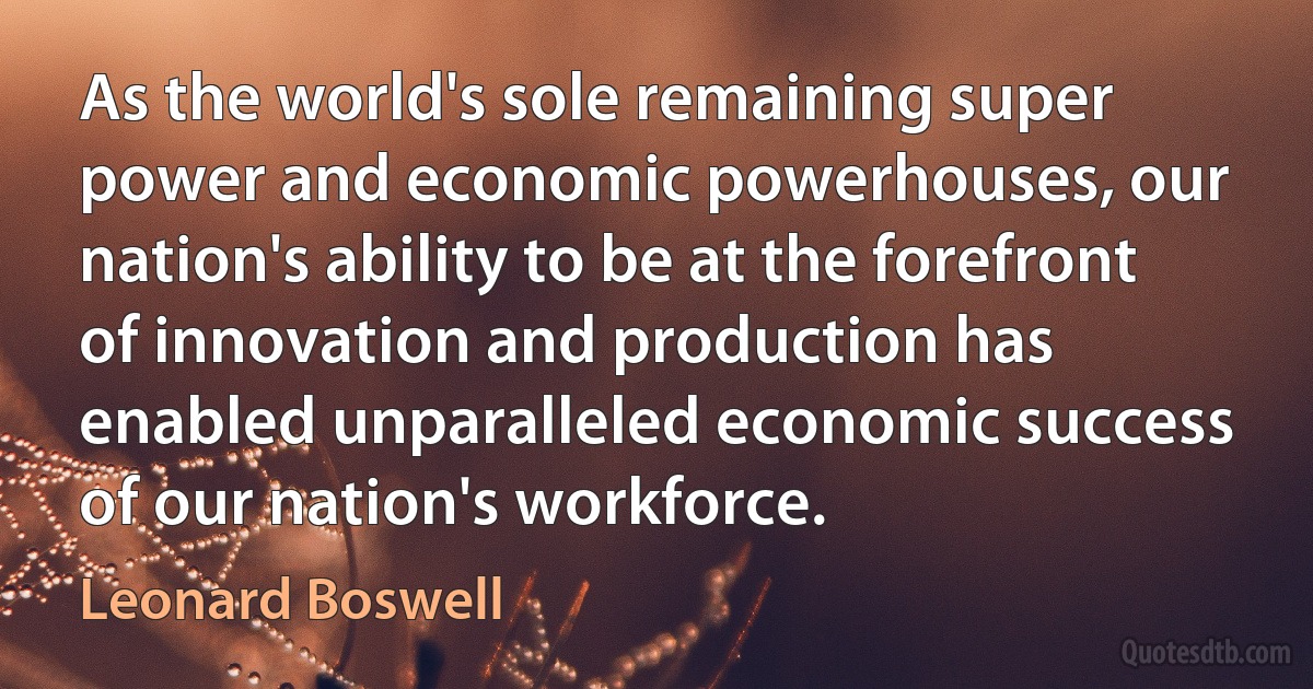 As the world's sole remaining super power and economic powerhouses, our nation's ability to be at the forefront of innovation and production has enabled unparalleled economic success of our nation's workforce. (Leonard Boswell)