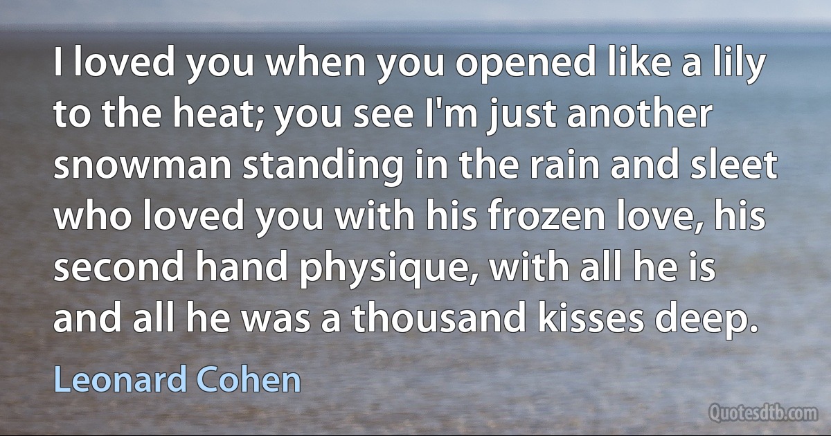 I loved you when you opened like a lily to the heat; you see I'm just another snowman standing in the rain and sleet who loved you with his frozen love, his second hand physique, with all he is and all he was a thousand kisses deep. (Leonard Cohen)