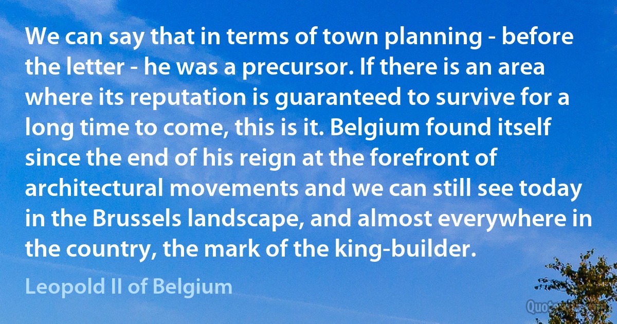 We can say that in terms of town planning - before the letter - he was a precursor. If there is an area where its reputation is guaranteed to survive for a long time to come, this is it. Belgium found itself since the end of his reign at the forefront of architectural movements and we can still see today in the Brussels landscape, and almost everywhere in the country, the mark of the king-builder. (Leopold II of Belgium)