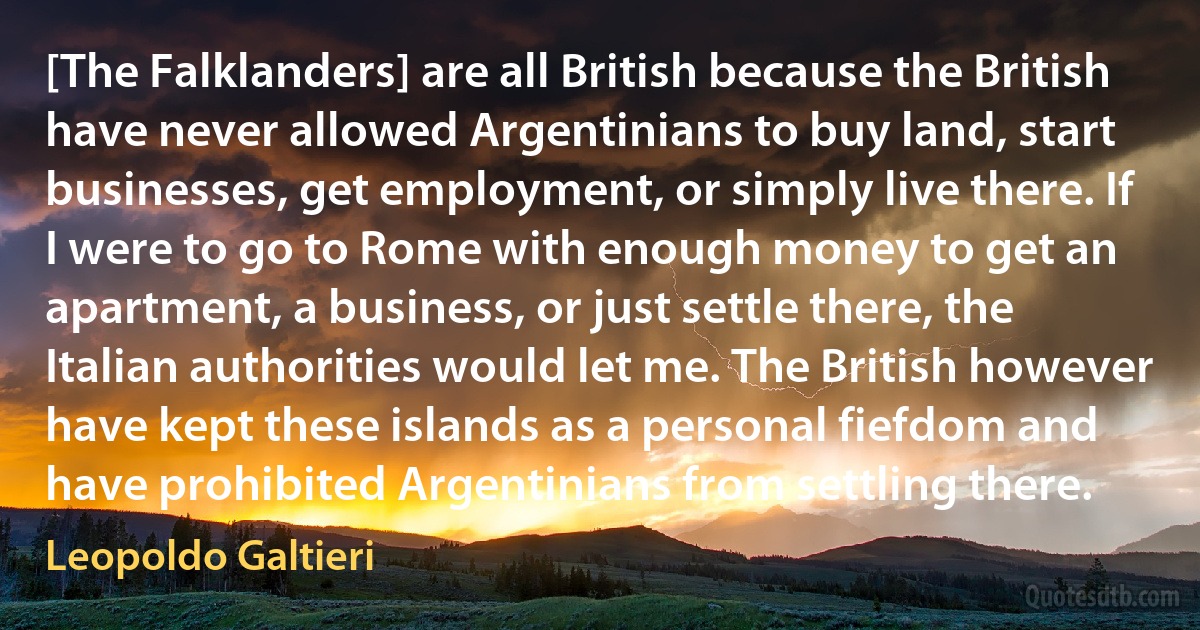 [The Falklanders] are all British because the British have never allowed Argentinians to buy land, start businesses, get employment, or simply live there. If I were to go to Rome with enough money to get an apartment, a business, or just settle there, the Italian authorities would let me. The British however have kept these islands as a personal fiefdom and have prohibited Argentinians from settling there. (Leopoldo Galtieri)