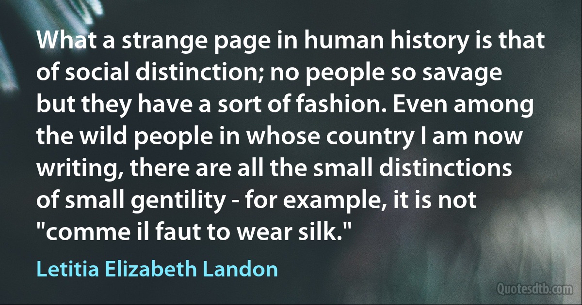 What a strange page in human history is that of social distinction; no people so savage but they have a sort of fashion. Even among the wild people in whose country I am now writing, there are all the small distinctions of small gentility - for example, it is not "comme il faut to wear silk." (Letitia Elizabeth Landon)