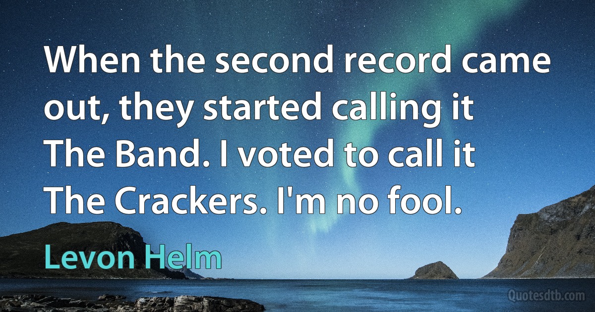 When the second record came out, they started calling it The Band. I voted to call it The Crackers. I'm no fool. (Levon Helm)