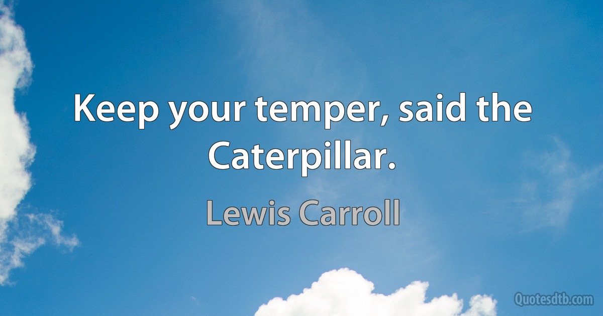 Keep your temper, said the Caterpillar. (Lewis Carroll)